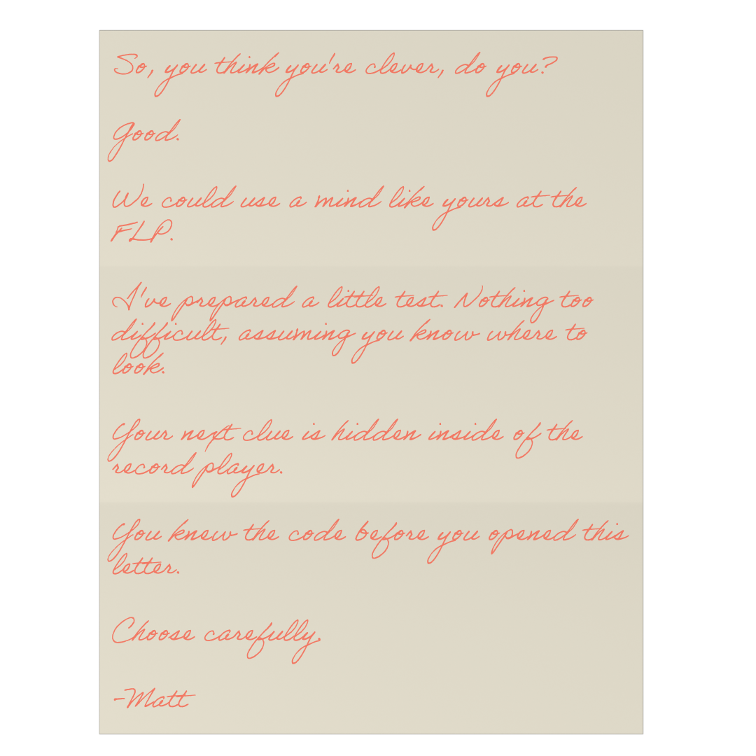 A letter from Matt: So, you think you're clever, do you? Good. We could use a mind like yours at the FLP. I've prepared a little test. Nothing too difficult, assuming you know where to look. Your next clue is hidden inside of the record player. You knew the code before you opened this letter. Choose carefully. Matt.